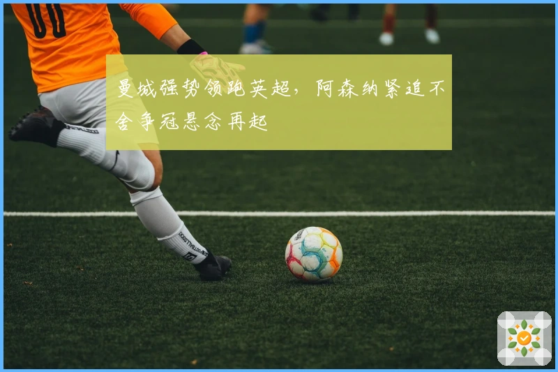 曼城强势领跑英超，阿森纳紧追不舍争冠悬念再起