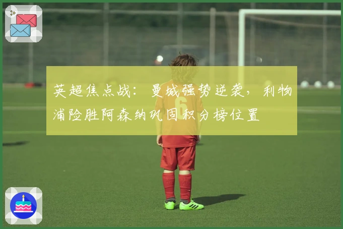 英超焦点战：曼城强势逆袭，利物浦险胜阿森纳巩固积分榜位置