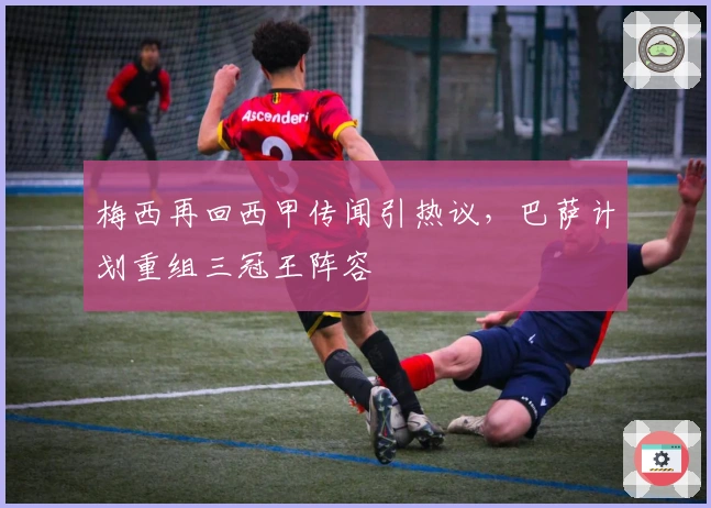 梅西再回西甲传闻引热议，巴萨计划重组三冠王阵容