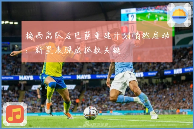 梅西离队后巴萨重建计划悄然启动，新星表现成拯救关键