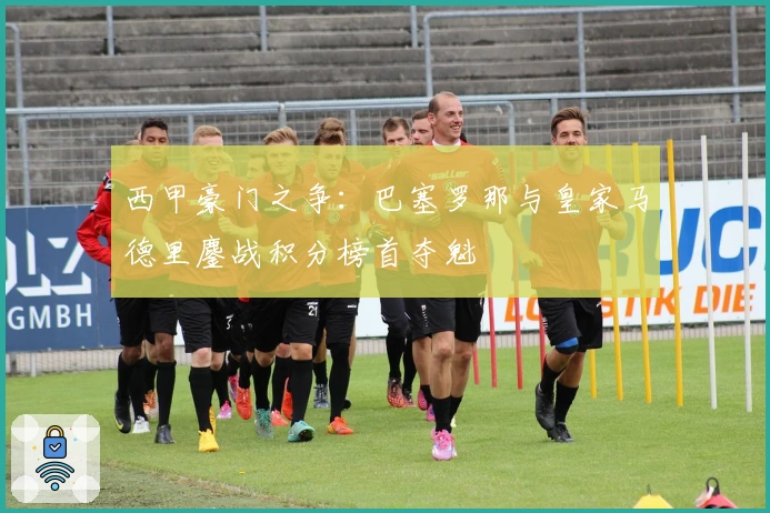 西甲豪门之争：巴塞罗那与皇家马德里鏖战积分榜首夺魁