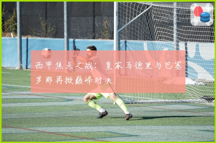 西甲焦点之战：皇家马德里与巴塞罗那再掀巅峰对决