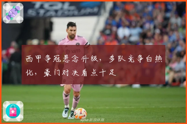 西甲争冠悬念升级，多队竞争白热化，豪门对决看点十足