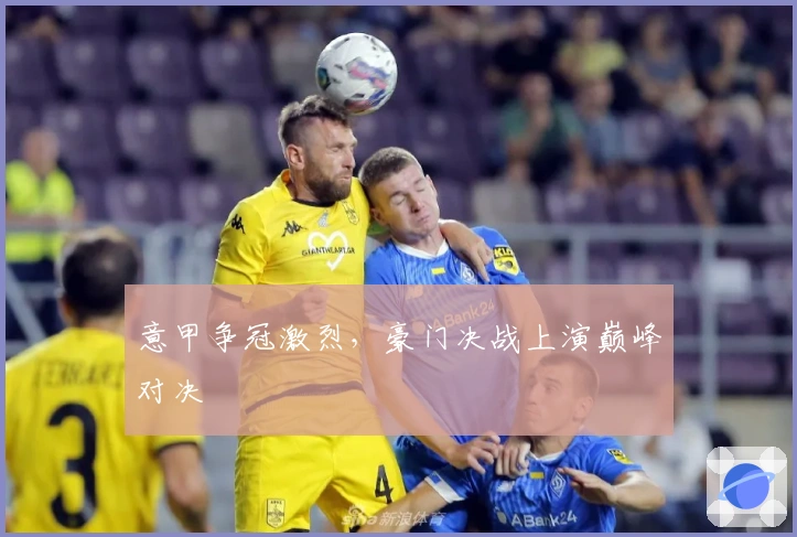 意甲争冠激烈，豪门决战上演巅峰对决