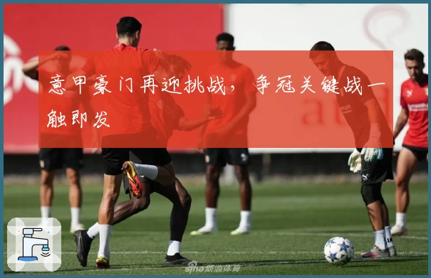 意甲豪门再迎挑战，争冠关键战一触即发