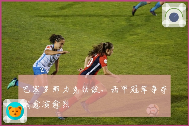 巴塞罗那力克劲敌，西甲冠军争夺战愈演愈烈